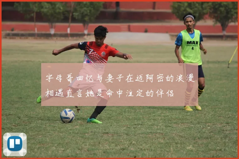 字母哥回忆与妻子在迈阿密的浪漫相遇直言她是命中注定的伴侣
