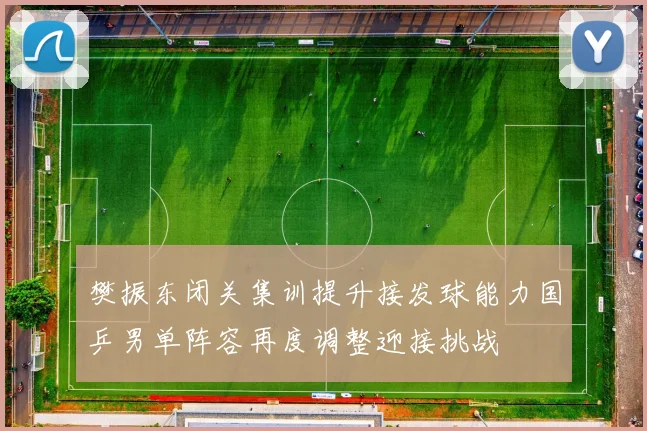 樊振东闭关集训提升接发球能力国乒男单阵容再度调整迎接挑战