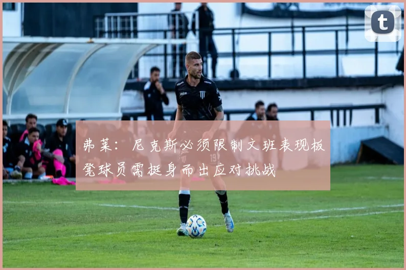 弗莱:尼克斯必须限制文班表现板凳球员需挺身而出应对挑战