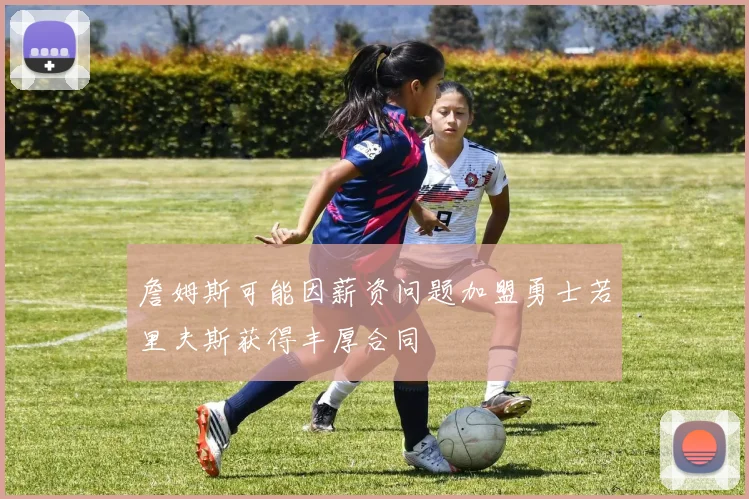 詹姆斯可能因薪资问题加盟勇士若里夫斯获得丰厚合同