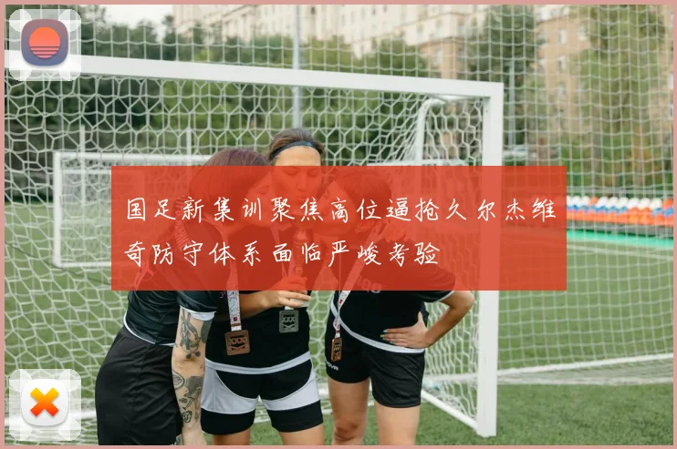 国足新集训聚焦高位逼抢久尔杰维奇防守体系面临严峻考验