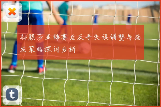 孙颖莎亚锦赛后反手失误调整与接发策略探讨分析