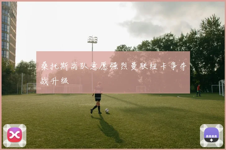桑托斯离队意愿强烈曼联纽卡争夺战升级