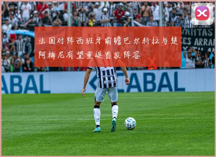 法国对阵西班牙前瞻巴尔科拉与楚阿梅尼有望重返首发阵容